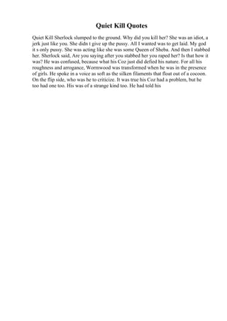 Quiet Kill Quotes
Quiet Kill Sherlock slumped to the ground. Why did you kill her? She was an idiot, a
jerk just like you. She didn t give up the pussy. All I wanted was to get laid. My god
it s only pussy. She was acting like she was some Queen of Sheba. And then I stabbed
her. Sherlock said, Are you saying after you stabbed her you raped her? Is that how it
was? He was confused, because what his Coz just did defied his nature. For all his
roughness and arrogance, Wormwood was transformed when he was in the presence
of girls. He spoke in a voice as soft as the silken filaments that float out of a cocoon.
On the flip side, who was he to criticize. It was true his Coz had a problem, but he
too had one too. His was of a strange kind too. He had told his
 