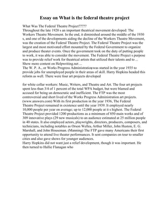 Essay on What is the federal theatre project
What Was The Federal Theatre Project?????
Throughout the late 1920 s an important theatrical movement developed: The
Workers Theatre Movement. In the end, it diminished around the middle of the 1930
s, and one of the developments aiding the decline of the Workers Theatre Movement,
was the creation of the Federal Theatre Project. The Federal Theatre Project was the
largest and most motivated effort mounted by the Federal Government to organize
and produce theater events. Once the government took on the duty of putting people
to work, it was able to consider the movement. The Federal Theatre Project s purpose
was to provide relief work for theatrical artists that utilized their talents and to ...
Show more content on Helpwriting.net ...
The W. P. A., or Works Progress Administration
, was started in the year 1935 to
provide jobs for unemployed people in their areas of skill. Harry Hopkins headed this
reform as well. There were four art projects developed
for white collar workers: Music, Writers, and Theatre and Art. The four art projects
spent less than 3/4 of 1 percent of the total WPA budget, but were blamed and
accused for being un democratic and inefficient. The FTP was the most
controversial and short lived of the Works Progress Administration art projects.
(www.answers.com) With its first production in the year 1936, The Federal
Theatre Project remained in existence until the year 1939. It employed nearly
10,000 people per year on average; up to 12,000 people at it s highest. The Federal
Theatre Project provided 1200 productions as a minimum of 850 main works and of
309 innovative plays (29 new musicals) to an audience estimated at 25 million people
in 40 states. It also employed actors, playwrights, directors, producers, composers, and
technicians, including notables as Orson Welles, Arthur Miller, John Huston, E. G.
Marshall, and John Houseman. (Manning) The FTP gave many Americans their first
opportunity to attend live theater performances. It sent companies on tour to smaller
cities and also gave shows for younger audiences.
Harry Hopkins did not want just a relief development, though it was important. He
then turned to Hallie Flanagan who
 