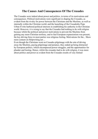 The Causes And Consequences Of The Crusades
The Crusades were indeed about power and politics, in terms of its motivations and
consequences. Political motivations were significant in shaping the Crusades, as
evident from the rivalry for power between the Christians and the Muslims, as well as
internally within the Christian world, and the launching of the Crusadesby Pope
Urban II who harbored political interests in establishing his authority in the Christian
world. However, it is wrong to say that the Crusades had nothing to do with religion
because whilst the political and power motivations to prevent the Muslims from
gaining any more Christian territory, and to fuel European expansionism was present,
the key driving force in most parties was religious feeling. Motivations for the... Show
more content on Helpwriting.net ...
Even though the Christians went on Crusades pilgrimage with the aim of driving
away the Muslims, paying pilgrimage and penance, they ended up being distracted
by European politics, which encompassed power struggles, and the opportunities for
plunder and looting. Hence, whilst the crusades had to do with religion, it was more
about politics and power as evident from the Crusades results of very limited
 
