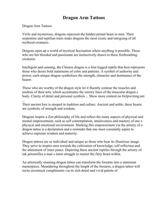 Dragon Arm Tattoos
Dragon Arm Tattoos
Virile and mysterious, dragons represent the hidden primal beast in men. Their
serpentine and reptilian traits make dragons the most exotic and intriguing of all
mythical creatures.
Dragons open up a world of mystical fascination where anything is possible. Those
who are hot blooded and passionate are instinctively drawn to these firebreathing
creatures.
Intelligent and cunning, the Chinese dragon is a four legged reptile that best represents
those who desire bold statements of color and patterns. A symbol of authority and
power, each unique dragon symbolizes the strength, character and dominance of the
bearer.
Those who are worthy of the dragon style let it fluently contour the muscles and
tendons of their arm, which accentuates the sinewy lines of the muscular dragon s
body. Clarity of detail and personal symbols ... Show more content on Helpwriting.net
...
Their ancient lore is steeped in tradition and culture. Ancient and noble, these beasts
are symbolic of strength and wisdom.
Dragons inspire a Zen philosophy of life and reflect the many aspects of physical and
mental empowerment, such as self contemplation, intuitiveness and mastery of one s
physical and emotional environment. Marking this empowerment via the artistry of a
dragon tattoo is a declaration and a reminder that one must constantly aspire to
achieve supreme wisdom and maturity.
Dragon tattoos are as individual and unique as those who bear its illustrious image.
They serve to inspire men towards the cultivation of knowledge, self reflection and
the attainment of inner peace. Depicting these ancient reptiles through the artistry of
ink personifies a man s inner struggle to master the fiery beast within.
An artistically stunning dragon tattoo can transform the forearm into a statement
masterpiece. Meandering throughout the length of the forearm, a dragon tattoo will
incite awestruck compliments via its rich detail and vivid palette of
 