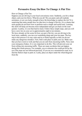 Persuasive Essay On How To Change A Flat Tire
How to Change a Flat Tire
Suppose you are driving to your local convenience store. Suddenly, you hit a sharp
object, and your tire blows. What do you do? Do you panic and call roadside
assistance, or are you lucky enough to have the knowledge to replace the tire? It is
surprising that many people have no idea how to change a flat tire. It is a shame that
more people do not know how to perform such a simple and useful task. Learning
this skill will help you become more independent and get you back on the road
quicker. Luckily, it is not that hard to learn. Follow these simple steps, and you will
have a new tire on your car in approximately eight to ten minutes.
We have already set the scene for how you got a flat tire: you are driving to the
local store, suddenly, you run over something sharp and your tire pops. The key
step in this process is to stay calm and try to think logically so that you do not
make any dangerous mistakes. First, find a safe place to park your car. Make sure
that you have room to work and that you are safe from oncoming traffic. Next, lock
your emergency brakes. It is very important to do this. This will prevent your car
from rolling into oncoming traffic. There are many accidents that can happen
during this whole process. For example, you or someone else could get hit by the
car if the steps are not followed precisely. If you are on a mountainous road, try to
find the flattest slope to park on. Lastly, place an object under the wheel diagonal
from the
 