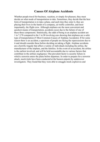 Causes Of Airplane Accidents
Whether people travel for business, vacation, or simply for pleasure, they must
decide on what mode of transportation to take. Sometimes, they decide that the best
form of transportation is to take a plane, and each time they enter it, they are
placing their lives in the hands of a company, air traffic controller, and most
importantly, the flight crew. Although airplanes are the most convenient and
quickest means of transportation, accidents occur due to the failure of one of
these three components. Statistically, the odds of being in an airplane accident are
1 in 7,178 compared to the 1 in 98 involving cars showing that airplanes are a safer
type of transportation (5 Most Common Causes of Airplane Accidents). If for some
reason there is an accident, a spectrum of people are facing the repercussions due to
it and should consider these before deciding on taking a flight. Airplane accidents
are a horrific tragedy that affect a variety of individuals including the airline, the
manufacturer of the airplane, and the families. In the event of an accident, the airline
is the earliest involved, and will be held accountable due to various factors that
contribute to the airlines negligence. One prevalent factor is security failure in
which a terrorist enters the plane before departure. In order to prepare for a terrorist
attack, mock trials have been conducted at the busiest airports by undercover
investigators. They found that they were able to smuggle mock explosives and
 