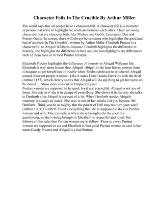 Character Foils In The Crucible By Arthur Miller
The world says that all people have a character foil. A character foil is a character
or person that serve to highlight the contrasts between each other. There are many
characters that are character foils, like Mickey and Goofy, Lieutenant Dan and
Forrest Gump. In stories, there will always be someone who highlights the good and
bad of another. In The Crucible , written by Arthur Miller Elizabeth Proctor is a
characterfoil to Abigail Williams, because Elizabeth highlights the difference in
honesty, she highlights the difference in love and she also highlights the differences
each of them have in in their Puritan lifestyle.
Elizabeth Proctor highlights the difference of honesty in Abigail Williams life .
Elizabeth is way more honest than Abigail. Abigail is the least honest person there
is because to get herself out of trouble when Tituba confessed to witchcraft Abigail
named innocent people witches . Like it states I saw Goody Hawkins with the devil
(Arthur 1157), which clearly shows that Abigail will do anything to get her name on
the board. ... Show more content on Helpwriting.net ...
Puritan women are supposed to be quiet, loyal and respectful. Abigail is not any of
those. She acts as if she is in charge of everything. She shows it in the way she talks
to Danforth after Abigail is accused of a lie. When Danforth speaks Abigails
response is always an attack. She says in one of her attacks Let you beware, Mr.
Danforth. Think you be so mighty that the power of Hell may not turn your wits?
(Arthur 1205).Elizabeth follows everything that she is supposed to do as a Puritan
woman and wife. One example is when she is brought into the court for
questioning, as she is being brought in Elizabeth is respectful and loyal. She
follows all the rules that Puritan women are to follow. There is a way Puritan
women are supposed to act and Elizabeth is that good Puritan woman as said in her
name Goody Proctor and Abigail is a bad Puritan
 