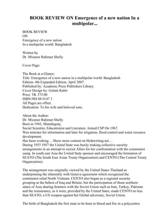BOOK REVIEW ON Emergence of a new nation In a
multipolar...
BOOK REVIEW
ON
Emergence of a new nation
In a multipolar world: Bangladesh
Written by
Dr. Mizanur Rahman Shelly
Cover Page:
The Book at a Glance:
Title: Emergence of a new nation in a multipolar world: Bangladesh
Edition: 4th Expanded Edition, April 2007.
Published by: Academic Press Publishers Library.
Cover Design by: Golam Kabir
Price: TK 375.00
ISBN:984 08 0147 3
All Pages are offset.
Dedication: To his wife and beloved sons.
About the Author:
Dr. Mizanur Rahman Shelly
Born in 1943, Munshigonj.
Social Scientist, Educationist and Literature. Joined CSP On 1967.
Was minister for information and later for irrigation, flood control and water resource
development.
Has been working ... Show more content on Helpwriting.net ...
During 1953 1957 the United State was busily making collective security
arrangements in an attempt to recruit Allies for her confrontation with the communist
camp. In south east Asia the United State sponsor and encouraged the formation of
SEATO (The South East Asian Treaty Organization) and CENTO (The Central Treaty
Organization).
The arrangement was originally viewed by the United States Thailand as
underpinning the inherently with Geneva agreement which recognized the
communist ruled North Vietnam. CENTO also began as a regional security
grouping at the behest of Iraq and Britain, but the participation of those northern
states of Asia sharing frontiers with the Soviet Union such as Iran, Turkey, Pakistan
and the reinsurance, as it were, provided by the United Sates, made CENTO no less
than SEATO, a US weapon against her Global adversary, Soviet Union.
The birth of Bangladesh the first state to be born in blood and fire in a polycentric
 
