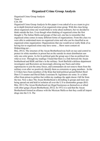 Organized Crime Group Analysis
Organized Crime Group Analysis
Team A
CJA 384
Organized Crime Group Analysis In this paper it was asked of us as a team to give
an in depth historical analysis of an organized crime group. With this class being
about organized crime one would think to write about mobsters, but we decided to
think outside the box. Even though when thinking of organized crime the first
thought is The Italian Mafia and groups of that sort, one has to remember that
organized crime comes in many different forms of organizations. From this class we
were able to understand more on organized crime and who can be classified as an
organized crime organization. Organizations that one would never really think of as
having ties to organized crime may have some ... Show more content on
Helpwriting.net ...
Bite, 2012). The structure of the Aryan Brotherhood was built on race and control to
protect its white members in prison but on the outside its street distribution saw
only one color green. As for its political gain the group says it has no political ties
what so ever. Through my readings I found that there is a link between the Aryan
brotherhood and KKK and that s in the military. Scott Barfield a defense department
investigator said Recruiters are knowingly allowing neo Nazis and white
supremacists to join the army forces, and commanders do not remove them from the
military even after we positively identify them as extremists or gang members . In the
U.S there have been members of the Klan that held political ground Robert Byrd
Dem U.S senator and David Duke Louisiana St. legislature are some. It s a latter
effect from prison to politics but within my readings the apple doesn t fall far from
the tree. Now a days The Aryan Brotherhood is dwindling in groups and more are
being spread out and held in isolation all over the U.S to dismember groups (B.G.
Bite, 2011) The Aryan Brotherhood run illegal businesses as themselves or allied
with other gangs (Aryan Brotherhood, 2012). In 1972 it is said that the Aryan
Brotherhood formed an alliance with the Mexican Mafia so that they could all import
drugs into the U.S. The
 