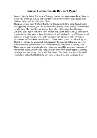 Roman Catholic Saints Research Paper
Roman Catholic Saints The book of Romans chapter one, verse seven;To all those in
Rome who are loved by God and called to be saints: Grace to you and peace from
God our Father and the Lord Jesus Christ.
There are so very many Catholic Saints, but female saints have gone through some
very appalling treatment, yet still have stayed extremely secure in their faith and their
beliefs. Saint Mary the Blessed Virgin, Saint Mary of Magdala, Saint Faith of
Conques, Saint Agnes of Rome, Saint Bridget of Kildare, Saint Adela, Saint Rosalia
(known as The little saint ), Saint Maria Goretti, and Mother Teresaof Calcutta are all
examples of such women. These individuals have all definitely had very terrible
experiences and have been treated rather ... Show more content on Helpwriting.net ...
Their lives convey the amount of faith necessary to sacrifice all that one cares for,
to show that that person loves God, and is extremely committed to serving Him.
These women were so startlingly impressive, and should be known as examples of
how to treat others, and live one s life. They all are written about, depicted in many
paintings, and have many churches in their honor. This shows how much the world
remembers, and is thankful for the way these women lived and sacrificed their
 