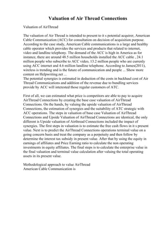 Valuation of Air Thread Connections
Valuation of AirThread
The valuation of Air Thread is intended to present to it s potential acquirer, American
Cable Communication (ACC) for consultation on decision of acquisition purpose.
According to the case study, American Cable communications is a large and healthy
cable operator which provides the services and products that related to internet,
video and landline telephony. The demand of the ACC is high in America as for
instance, there are around 48.5 million households installed the ACC cable , 24.1
million people who subscribe to ACC video, 13.2 million people who are currenly
using ACC internet and 4.6 million landline telephone. According to James(2011),
wireless is trending and is the future of communication and people ... Show more
content on Helpwriting.net ...
The potential synergies is estimated in deduction of the costs in backhaul cost of Air
Thread Communications and addition of the revenue due to bundling services
provide by ACC will interested those regular customers of ATC.
First of all, we can estimated what price is competitors are able to pay to acquire
AirThread Connections by creating the base case valuation of AirThread
Connections. On the hands, by valuing the upside valuation of AirThread
Connections, the estimation of synergies and the suitability of ATC strategic with
ACC operations. The steps in valuation of base case Valuation of AirThread
Connections and Upside Valuation of AirThread Connections are identical, the only
different is Upside valuation of Airthread Connections included the impact of
synergies. The first steps in valuation is to estimate the free cash flows in it s present
value. Next is to predict the AirThread Connections operations terminal value on a
going concern basis and treat the company as a perpetuity and then follow by
determine the interest tax subsidy in present value. After that by using the equity in
earnings of affiliates and Price Earning ratio to calculate the non operating
investments in equity affiliates. The final steps is to calculate the enterprise value in
the final valuation and terminal value calculation after valuing the total operating
assets in its present value.
Methodological approach to value AirThread
American Cable Communication is
 