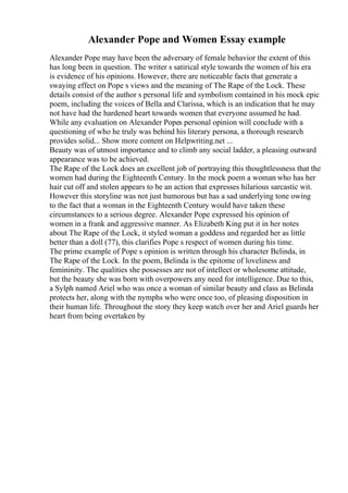 Alexander Pope and Women Essay example
Alexander Pope may have been the adversary of female behavior the extent of this
has long been in question. The writer s satirical style towards the women of his era
is evidence of his opinions. However, there are noticeable facts that generate a
swaying effect on Pope s views and the meaning of The Rape of the Lock. These
details consist of the author s personal life and symbolism contained in his mock epic
poem, including the voices of Bella and Clarissa, which is an indication that he may
not have had the hardened heart towards women that everyone assumed he had.
While any evaluation on Alexander Popes personal opinion will conclude with a
questioning of who he truly was behind his literary persona, a thorough research
provides solid... Show more content on Helpwriting.net ...
Beauty was of utmost importance and to climb any social ladder, a pleasing outward
appearance was to be achieved.
The Rape of the Lock does an excellent job of portraying this thoughtlessness that the
women had during the Eighteenth Century. In the mock poem a woman who has her
hair cut off and stolen appears to be an action that expresses hilarious sarcastic wit.
However this storyline was not just humorous but has a sad underlying tone owing
to the fact that a woman in the Eighteenth Century would have taken these
circumstances to a serious degree. Alexander Pope expressed his opinion of
women in a frank and aggressive manner. As Elizabeth King put it in her notes
about The Rape of the Lock, it styled woman a goddess and regarded her as little
better than a doll (77), this clarifies Pope s respect of women during his time.
The prime example of Pope s opinion is written through his character Belinda, in
The Rape of the Lock. In the poem, Belinda is the epitome of loveliness and
femininity. The qualities she possesses are not of intellect or wholesome attitude,
but the beauty she was born with overpowers any need for intelligence. Due to this,
a Sylph named Ariel who was once a woman of similar beauty and class as Belinda
protects her, along with the nymphs who were once too, of pleasing disposition in
their human life. Throughout the story they keep watch over her and Ariel guards her
heart from being overtaken by
 