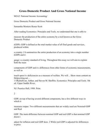 Gross Domestic Product And Gross National Income
M2A2: National Income Accounting/
Gross Domestic Product and Gross National Income
Samantha Montero Renee Scott
After reading Economics: Principles and Tools, we understand that one is able to
measure the production of the entire economy by a tool known as the Gross
Domestic Product
(GDP). GDP is defined as the total market value of all final goods and services,
produced within
a country.1 It summarizes the entire production of an economy into a single number
(GDP) and it
gauge s a country standard of living. Throughout this essay we will aim to explain
both the main
components of GDP and it s differences from other forms of economic measurements,
as well as
touch upon it s deficiencies as a measure of welfare. We will... Show more content on
Helpwriting.net ...
1 OКјSullivan, Arthur, and Steven M. Sheffrin. Economics: Principles and Tools. 5th
ed. Upper Saddle River,
NJ: Prentice Hall, 1998. Print.
2
GDP, on top of having several different components, has a few different ways in
which it
measures output. Two different measurements that are widely used are Nominal GDP
and Real
GDP. The main difference between nominal GDP and real GDP is that nominal GDP
doesn t
adjust for inflation and real GDP does. 2 While real GDP is adjusted for differences
in price
 