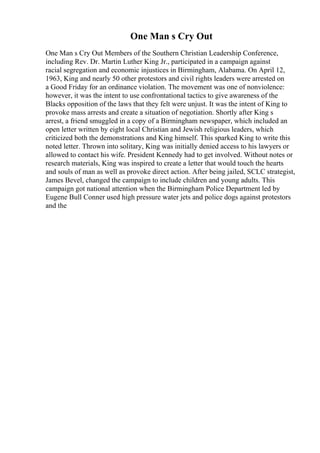 One Man s Cry Out
One Man s Cry Out Members of the Southern Christian Leadership Conference,
including Rev. Dr. Martin Luther King Jr., participated in a campaign against
racial segregation and economic injustices in Birmingham, Alabama. On April 12,
1963, King and nearly 50 other protestors and civil rights leaders were arrested on
a Good Friday for an ordinance violation. The movement was one of nonviolence:
however, it was the intent to use confrontational tactics to give awareness of the
Blacks opposition of the laws that they felt were unjust. It was the intent of King to
provoke mass arrests and create a situation of negotiation. Shortly after King s
arrest, a friend smuggled in a copy of a Birmingham newspaper, which included an
open letter written by eight local Christian and Jewish religious leaders, which
criticized both the demonstrations and King himself. This sparked King to write this
noted letter. Thrown into solitary, King was initially denied access to his lawyers or
allowed to contact his wife. President Kennedy had to get involved. Without notes or
research materials, King was inspired to create a letter that would touch the hearts
and souls of man as well as provoke direct action. After being jailed, SCLC strategist,
James Bevel, changed the campaign to include children and young adults. This
campaign got national attention when the Birmingham Police Department led by
Eugene Bull Conner used high pressure water jets and police dogs against protestors
and the
 