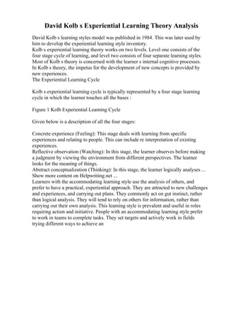 David Kolb s Experiential Learning Theory Analysis
David Kolb s learning styles model was published in 1984. This was later used by
him to develop the experiential learning style inventory.
Kolb s experiential learning theory works on two levels. Level one consists of the
four stage cycle of learning, and level two consists of four separate learning styles.
Most of Kolb s theory is concerned with the learner s internal cognitive processes.
In Kolb s theory, the impetus for the development of new concepts is provided by
new experiences.
The Experiential Learning Cycle
Kolb s experiential learning cycle is typically represented by a four stage learning
cycle in which the learner touches all the bases :
Figure 1 Kolb Experiential Learning Cycle
Given below is a description of all the four stages:
Concrete experience (Feeling): This stage deals with learning from specific
experiences and relating to people. This can include re interpretation of existing
experiences.
Reflective observation (Watching): In this stage, the learner observes before making
a judgment by viewing the environment from different perspectives. The learner
looks for the meaning of things.
Abstract conceptualization (Thinking): In this stage, the learner logically analyses ...
Show more content on Helpwriting.net ...
Learners with the accommodating learning style use the analysis of others, and
prefer to have a practical, experiential approach. They are attracted to new challenges
and experiences, and carrying out plans. They commonly act on gut instinct, rather
than logical analysis. They will tend to rely on others for information, rather than
carrying out their own analysis. This learning style is prevalent and useful in roles
requiring action and initiative. People with an accommodating learning style prefer
to work in teams to complete tasks. They set targets and actively work in fields
trying different ways to achieve an
 