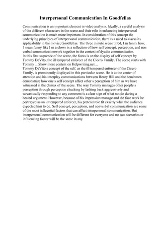 Interpersonal Communication In Goodfellas
Communication is an important element in video analysis. Ideally, a careful analysis
of the different characters in the scene and their role in enhancing interpersonal
communication is much more important. In consideration of this concept the
underlying principles of interpersonal communication, there is a need to assess its
applicability in the movie; Goodfellas. The three minute scene titled, I m funny how,
I mean funny like I m a clown is a reflection of how self concept, perception, and non
verbal communicationwork together in the context of dyadic communication.
In this first sequence of the scene, the focus is on the display of self concept by
Tommy DeVito, the ill tempered enforcer of the Cicero Family. The scene starts with
Tommy ... Show more content on Helpwriting.net ...
Tommy DeVito s concept of the self, as the ill tempered enforcer of the Cicero
Family, is prominently displayed in this particular scene. He is at the center of
attention and his interplay communications between Henry Hill and the henchmen
demonstrate how one s self concept affect other s perception of him as we have
witnessed at the climax of the scene. The way Tommy manages other people s
perception through perception checking by lashing back aggressively and
sarcastically responding to any comment is a clear sign of what not do during a
heated argument. However, because of his impression manage and the face work he
portrayed as an ill tempered enforcer, his pretend role fit exactly what the audience
expected him to do. Self concept, perception, and nonverbal communication are some
of the most influential factors that can affect interpersonal communication. But
interpersonal communication will be different for everyone and no two scenarios or
influencing factor will be the same in any
 