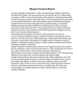 Bhopal Chemical Report
Just after midnight on December 3, 1984, a pesticide plant in Bhopal, India had a
chemical leak accident. The chemical that was released into the air is called methyl
isocyanate, or MIC, used to make pesticides. This chemical is tremendously harmful
and fatal to humans, livestock, and crops. Only a short termexposure may cause death
or unfavorable health effects. The slumsof Bhopal and its residentsthat surrounded
the plant which were mostly affected by the gas suffered dearly. An estimated
8,000 people dead and about 300,000 more suffering from its effects. Bloated
carcasses of cattle dotted the streets. Tree and plant leaves were yellow and brittle.
Corpses littered the streets and discovered behind locked doors, trapped in private...
Show more content on Helpwriting.net ...
New people also arrive daily at the station seeking for jobs in the big city.
All over the place in Bhopal, religion is apparent. Hindus are seen praying to their
gods for a safe trip. They leave religious paintings, created with chalk, powder, and
rose petals, on the floor of the station (13). Eighty percent of Indians are loyal of
Hinduism. Although the leading religion of India s people is Hinduism, the majority
of Bhopal s residents are Muslims.
Bhopal s Muslims worship mosques, and one of the biggest mosques in the world is
the Taj ul Masajid, which is located south of the city. They worship there five times a
day to pray and also pray at other numerous mosques around the city.
Muslims have always been in conflict with the Hindu majority (13). It all began when
Muslims first invaded India. And their disputes still continue today.
In India, there are three main classes of people: top, middle, and bottom class. The
top class includes people of such sort, such as managers and officials who work in
government and industry, wealthy businessmen, engineers, doctors, and other
professions. They all live in a new section of the city, with paved roads, and items
that other unfortunate people don t have like air conditioning. These new and
modern glitters are created especially for them. And all of these is in the best
location of Bhopal,
 