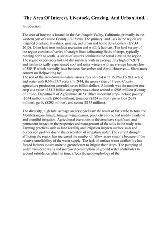 The Area Of Interest, Livestock, Grazing, And Urban And...
Introduction
The area of interest is located in the San Joaquin Valley, California, primarily in the
western part of Fresno County, California. The primary land uses in the region are
irrigated cropland, livestock, grazing, and urban and home development (USDA
2015). Other land uses include recreation and wildlife habitats. The land survey of
the region consists of series of straight lines delineating fields of crops, typically
running north to south. A series of squares dominates the aerial view of the region.
The region experiences hot and dry summers with an average July high of 92В°F
and has historically experienced cool and rainy winters with an average January low
of 38В°F which normally lasts between November and April. However, ... Show more
content on Helpwriting.net ...
The rest of the area contains natural areas (trees shrubs) with 15.9% (1,928.1 acres)
and water with 0.6% (73.7 acres). In 2014, the gross value of Fresno County
agriculture production exceeded seven billion dollars. Almonds was the number one
crop at a value of $1.3 billion and grapes was a close second at $905 million (County
of Fresno, Department of Agriculture 2015). Other important crops include poultry
($654 million), milk ($636 million), tomatoes ($524 million), pistachios ($378
million), garlic ($202 million), and cotton ($135 million).
The diversity, high total acreage and crop yield are the result of favorable factors; the
Mediterranean climate, long growing seasons, productive soils, and readily available
and plentiful irrigation. Agricultural operations in the area have significant and
permanent impact on the properties and management of the soils in the study area.
Farming practices such as land leveling and irrigation impacts surface soils and
deeper soil profiles due to the percolation of irrigation water. The current drought
afflicting the region has increased the number of fallow acres steadily because of the
relative unreliability of the water supply. The lack of surface water availability has
forced farmers to turn more to groundwater to irrigate their crops. The pumping of
water from deep wells and increased consumption of ground water contributes to
ground subsidence which in turn, affects the geomorphology of the
 