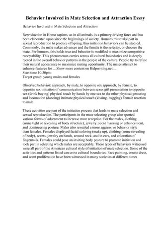 Behavior Involved in Mate Selection and Attraction Essay
Behavior Involved in Mate Selection and Attraction
Reproduction in Homo sapiens, as in all animals, is a primary driving force and has
been elaborated upon since the beginnings of society. Humans must take part in
sexual reproduction to produce offspring, thus initiation behaviors can be studied.
Commonly, the male makes advances and the female is the selector, or chooses the
mate. For humans, this holds true and behavior is modified to maximize competitive
receptability. This phenomenon carries across all cultural boundaries and is deeply
rooted in the overall behavior patterns in the people of the culture. People try to refine
their natural appearance to maximize mating opportunity. The males attempt to
enhance features for ... Show more content on Helpwriting.net ...
Start time 10:30pm:
Target group: young males and females
Observed behavior: approach, by male, to opposite sex approach, by female, to
opposite sex initiation of communication between sexes gift presentation to opposite
sex (drink buying) physical touch by hands by one sex to the other physical gesturing
and locomotion (dancing) intimate physical touch (kissing, hugging) Female reaction
to male
These activities are part of the initiation process that leads to mate selection and
sexual reproduction. The participants in the mate selecting group also sported
various forms of adornment to increase mate reception. For the males, clothing
(some tight or revealing of body structure), jewelry, scent masking or enhancement,
and domineering posture. Males also revealed a more aggressive behavior style
than females. Females displayed facial coloring (make up), clothing (some revealing
of body), scents, jewelry on hands, around neck, and in ears, and coloration of
fingernails. Females could pose an inviting body posture to promote initiation and
took part in selecting which males are acceptable. These types of behaviors witnessed
were all part of the American cultural style of initiation of mate selection. Some of the
activities and patterns listed can cross cultural boundaries. Face painting, ornate dress,
and scent proliferation have been witnessed in many societies at different times
 