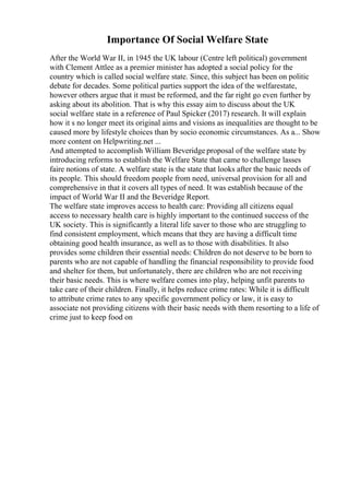 Importance Of Social Welfare State
After the World War II, in 1945 the UK labour (Centre left political) government
with Clement Attlee as a premier minister has adopted a social policy for the
country which is called social welfare state. Since, this subject has been on politic
debate for decades. Some political parties support the idea of the welfarestate,
however others argue that it must be reformed, and the far right go even further by
asking about its abolition. That is why this essay aim to discuss about the UK
social welfare state in a reference of Paul Spicker (2017) research. It will explain
how it s no longer meet its original aims and visions as inequalities are thought to be
caused more by lifestyle choices than by socio economic circumstances. As a... Show
more content on Helpwriting.net ...
And attempted to accomplish William Beveridge proposal of the welfare state by
introducing reforms to establish the Welfare State that came to challenge lasses
faire notions of state. A welfare state is the state that looks after the basic needs of
its people. This should freedom people from need, universal provision for all and
comprehensive in that it covers all types of need. It was establish because of the
impact of World War II and the Beveridge Report.
The welfare state improves access to health care: Providing all citizens equal
access to necessary health care is highly important to the continued success of the
UK society. This is significantly a literal life saver to those who are struggling to
find consistent employment, which means that they are having a difficult time
obtaining good health insurance, as well as to those with disabilities. It also
provides some children their essential needs: Children do not deserve to be born to
parents who are not capable of handling the financial responsibility to provide food
and shelter for them, but unfortunately, there are children who are not receiving
their basic needs. This is where welfare comes into play, helping unfit parents to
take care of their children. Finally, it helps reduce crime rates: While it is difficult
to attribute crime rates to any specific government policy or law, it is easy to
associate not providing citizens with their basic needs with them resorting to a life of
crime just to keep food on
 