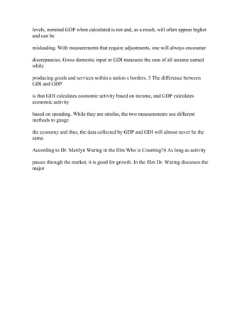 levels, nominal GDP when calculated is not and, as a result, will often appear higher
and can be
misleading. With measurements that require adjustments, one will always encounter
discrepancies. Gross domestic input or GDI measures the sum of all income earned
while
producing goods and services within a nation s borders. 3 The difference between
GDI and GDP
is that GDI calculates economic activity based on income, and GDP calculates
economic activity
based on spending. While they are similar, the two measurements use different
methods to gauge
the economy and thus, the data collected by GDP and GDI will almost never be the
same.
According to Dr. Marilyn Waring in the film Who is Counting?4 As long as activity
passes through the market, it is good for growth. In the film Dr. Waring discusses the
major
 
