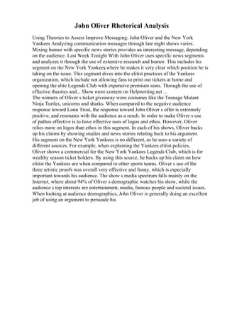 John Oliver Rhetorical Analysis
Using Theories to Assess Improve Messaging: John Oliver and the New York
Yankees Analyzing communication messages through late night shows varies.
Mixing humor with specific news stories provides an interesting message, depending
on the audience. Last Week Tonight With John Oliver uses specific news segments
and analyzes it through the use of extensive research and humor. This includes his
segment on the New York Yankees
, where he makes it very clear which position he is
taking on the issue. This segment dives into the elitist practices of the Yankees
organization, which include not allowing fans to print out tickets at home and
opening the elite Legends Club with expensive premium seats. Through the use of
effective theories and... Show more content on Helpwriting.net ...
The winners of Oliver s ticket giveaway wore costumes like the Teenage Mutant
Ninja Turtles, unicorns and sharks. When compared to the negative audience
response toward Lonn Trost, the response toward John Oliver s offer is extremely
positive, and resonates with the audience as a result. In order to make Oliver s use
of pathos effective is to have effective uses of logos and ethos. However, Oliver
relies more on logos than ethos in this segment. In each of his shows, Oliver backs
up his claims by showing studies and news stories relating back to his argument.
His segment on the New York Yankees is no different, as he uses a variety of
different sources. For example, when explaining the Yankees elitist policies,
Oliver shows a commercial for the New York Yankees Legends Club, which is for
wealthy season ticket holders. By using this source, he backs up his claim on how
elitist the Yankees are when compared to other sports teams. Oliver s use of the
three artistic proofs was overall very effective and funny, which is especially
important towards his audience. The show s media spectrum falls mainly on the
Internet, where about 94% of Oliver s demographic watches his show, while the
audience s top interests are entertainment, media, famous people and societal issues.
When looking at audience demographics, John Oliver is generally doing an excellent
job of using an argument to persuade his
 