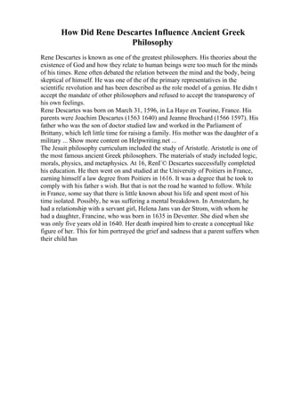 How Did Rene Descartes Influence Ancient Greek
Philosophy
Rene Descartes is known as one of the greatest philosophers. His theories about the
existence of God and how they relate to human beings were too much for the minds
of his times. Rene often debated the relation between the mind and the body, being
skeptical of himself. He was one of the of the primary representatives in the
scientific revolution and has been described as the role model of a genius. He didn t
accept the mandate of other philosophers and refused to accept the transparency of
his own feelings.
Rene Descartes was born on March 31, 1596, in La Haye en Tourine, France. His
parents were Joachim Descartes (1563 1640) and Jeanne Brochard (1566 1597). His
father who was the son of doctor studied law and worked in the Parliament of
Brittany, which left little time for raising a family. His mother was the daughter of a
military ... Show more content on Helpwriting.net ...
The Jesuit philosophy curriculum included the study of Aristotle. Aristotle is one of
the most famous ancient Greek philosophers. The materials of study included logic,
morals, physics, and metaphysics. At 16, RenГ© Descartes successfully completed
his education. He then went on and studied at the University of Poitiers in France,
earning himself a law degree from Poitiers in 1616. It was a degree that he took to
comply with his father s wish. But that is not the road he wanted to follow. While
in France, some say that there is little known about his life and spent most of his
time isolated. Possibly, he was suffering a mental breakdown. In Amsterdam, he
had a relationship with a servant girl, Helena Jans van der Strom, with whom he
had a daughter, Francine, who was born in 1635 in Deventer. She died when she
was only five years old in 1640. Her death inspired him to create a conceptual like
figure of her. This for him portrayed the grief and sadness that a parent suffers when
their child has
 