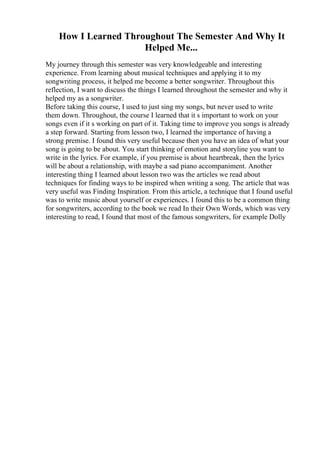 How I Learned Throughout The Semester And Why It
Helped Me...
My journey through this semester was very knowledgeable and interesting
experience. From learning about musical techniques and applying it to my
songwriting process, it helped me become a better songwriter. Throughout this
reflection, I want to discuss the things I learned throughout the semester and why it
helped my as a songwriter.
Before taking this course, I used to just sing my songs, but never used to write
them down. Throughout, the course I learned that it s important to work on your
songs even if it s working on part of it. Taking time to improve you songs is already
a step forward. Starting from lesson two, I learned the importance of having a
strong premise. I found this very useful because then you have an idea of what your
song is going to be about. You start thinking of emotion and storyline you want to
write in the lyrics. For example, if you premise is about heartbreak, then the lyrics
will be about a relationship, with maybe a sad piano accompaniment. Another
interesting thing I learned about lesson two was the articles we read about
techniques for finding ways to be inspired when writing a song. The article that was
very useful was Finding Inspiration. From this article, a technique that I found useful
was to write music about yourself or experiences. I found this to be a common thing
for songwriters, according to the book we read In their Own Words, which was very
interesting to read, I found that most of the famous songwriters, for example Dolly
 