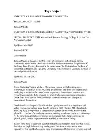 Toys Project
UNIVERZA V LJUBLJANI EKONOMSKA FAKULTETA
SPECIALISATION THESIS
Tatjana MEDIC
UNIVERZA V LJUBLJANI EKONOMSKA FAKULTETA PODIPLOMSKI STUDIJ
SPECIALISATION THESIS International Business Strategy Of Toys R Us For The
Norwegian Market
Ljubljana, May 2002
Tatjana MEDIC
Conformation
Tatjana Medic, a student of the University of Economics in Ljubljana, hereby
confirms to be the author of this specialisation thesis written under the guidence of
Professor Tone Hrastelj. Pursuant to 1st paragraph of the 21st article of the Law of
the author and legal rights I give the University of Economics in Ljubljana the right to
use and publish this thesis.
Ljubljana, 23 May 2002
Tatjana Medic
Izjava Studentka Tatjana Medic ... Show more content on Helpwriting.net ...
However, as recently as the 1970s, some governments and firms saw international
marketing as an optional extra of minor importance. International business was
typically considered a field reserved for a few trading companies and specialists.
Other firms were content to focus on their domestic markets and disregarded
international dimensions.
Conditions have changed. Global trade has rapidly increased in both volume and
value, reaching nowadays more than $4 trillion in 1997 (Daniels J.D., Radebaugh,
1998, pg. 529). Competition is fierce from all corners of the world. Failure at the
global level can backfire and may consume existing brands and business relationships.
At the same time, global opportunities have emerged that offer possibilities for
growth, profit, and an improvement in worldwide standards of living.
Today, firms have to deal with a global marketplace; marketers have no other choice.
Participation in global marketing has begun to shift from a mere option to an
imperative. The world is becoming more homogeneous. Distinctions between national
 