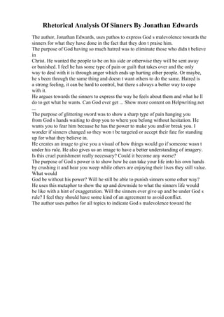 Rhetorical Analysis Of Sinners By Jonathan Edwards
The author, Jonathan Edwards, uses pathos to express God s malevolence towards the
sinners for what they have done in the fact that they don t praise him.
The purpose of God having so much hatred was to eliminate those who didn t believe
in
Christ. He wanted the people to be on his side or otherwise they will be sent away
or banished. I feel he has some type of pain or guilt that takes over and the only
way to deal with it is through anger which ends up hurting other people. Or maybe,
he s been through the same thing and doesn t want others to do the same. Hatred is
a strong feeling, it can be hard to control, but there s always a better way to cope
with it.
He argues towards the sinners to express the way he feels about them and what he ll
do to get what he wants. Can God ever get ... Show more content on Helpwriting.net
...
The purpose of glittering sword was to show a sharp type of pain hanging you
from God s hands waiting to drop you to where you belong without hesitation. He
wants you to fear him because he has the power to make you and/or break you. I
wonder if sinners changed so they won t be targeted or accept their fate for standing
up for what they believe in.
He creates an image to give you a visual of how things would go if someone wasn t
under his rule. He also gives us an image to have a better understanding of imagery.
Is this cruel punishment really necessary? Could it become any worse?
The purpose of God s power is to show how he can take your life into his own hands
by crushing it and hear you weep while others are enjoying their lives they still value.
What would
God be without his power? Will he still be able to punish sinners some other way?
He uses this metaphor to show the up and downside to what the sinners life would
be like with a hint of exaggeration. Will the sinners ever give up and be under God s
rule? I feel they should have some kind of an agreement to avoid conflict.
The author uses pathos for all topics to indicate God s malevolence toward the
 