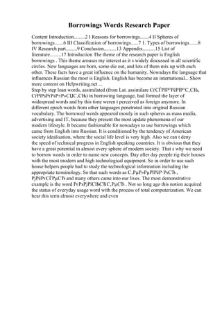 Borrowings Words Research Paper
Content Introduction.........2 I Reasons for borrowings.......4 II Spheres of
borrowings.......6 III Classification of borrowings......7 1. Types of borrowings.......8
IV Research part.........9 Conclusion..........13 Appendix..........15 List of
literature.........17 Introduction The theme of the research paper is English
borrowings . This theme arouses my interest as it s widely discussed in all scientific
circles. New languages are born, some die out, and lots of them mix up with each
other. These facts have a great influence on the humanity. Nowadays the language that
influences Russian the most is English. English has become an international... Show
more content on Helpwriting.net ...
Step by step loan words, assimilated (from Lat. assimilare СѓСЃРІР°РёРІР°С‚СЊ,
СѓРїРѕРґРѕР±Р»СЏС‚СЊ) in borrowing language, had formed the layer of
widespread words and by this time weren t perceived as foreign anymore. In
different epoch words from other languages penetrated into original Russian
vocabulary. The borrowed words appeared mostly in such spheres as mass media,
advertising and IT, because they present the most update phenomena of our
modern lifestyle. It became fashionable for nowadays to use borrowings which
came from English into Russian. It is conditioned by the tendency of American
society idealisation, where the social life level is very high. Also we can t deny
the speed of technical progress in English speaking countries. It is obvious that they
have a great potential in almost every sphere of modern society. That s why we need
to borrow words in order to name new concepts. Day after day people rig their houses
with the most modern and high technological equipment. So in order to use such
house helpers people had to study the technological information including the
appropriate terminology. So that such words as С‚РµР»РµРІРёР·РѕСЂ ,
РјРёРєСЃРµСЂ and many others came into our lives. The most demonstrative
example is the word РєРѕРјРїСЊСЋС‚РµСЂ . Not so long ago this notion acquired
the status of everyday usage word with the process of total computerization. We can
hear this term almost everywhere and even
 