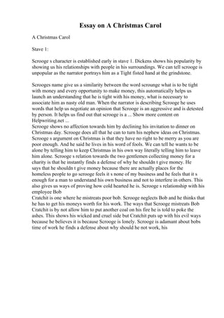 Essay on A Christmas Carol
A Christmas Carol
Stave 1:
Scrooge s character is established early in stave 1. Dickens shows his popularity by
showing us his relationships with people in his surroundings. We can tell scrooge is
unpopular as the narrator portrays him as a Tight fisted hand at the grindstone.
Scrooges name give us a similarity between the word scrounge what is to be tight
with money and every opportunity to make money, this automatically helps us
launch an understanding that he is tight with his money, what is necessary to
associate him as nasty old man. When the narrator is describing Scrooge he uses
words that help us negotiate an opinion that Scrooge is an aggressive and is detested
by person. It helps us find out that scrooge is a ... Show more content on
Helpwriting.net ...
Scrooge shows no affection towards him by declining his invitation to dinner on
Christmas day. Scrooge does all that he can to turn his nephew ideas on Christmas.
Scrooge s argument on Christmas is that they have no right to be merry as you are
poor enough. And he said he lives in his word of fools. We can tell he wants to be
alone by telling him to keep Christmas in his own way literally telling him to leave
him alone. Scrooge s relation towards the two gentlemen collecting money for a
charity is that he instantly finds a defense of why he shouldn t give money. He
says that he shouldn t give money because there are actually places for the
homeless people to go scrooge feels it s none of my business and he feels that it s
enough for a man to understand his own business and not to interfere in others. This
also gives us ways of proving how cold hearted he is. Scrooge s relationship with his
employee Bob
Cratchit is one where he mistreats poor bob. Scrooge neglects Bob and he thinks that
he has to get his moneys worth for his work. The ways that Scrooge mistreats Bob
Cratchit is by not allow him to put another coal on his fire he is told to poke the
ashes. This shows his wicked and cruel side but Cratchit puts up with his evil ways
because he believes it is because Scrooge is lonely. Scrooge is adamant about bobs
time of work he finds a defense about why should he not work, his
 