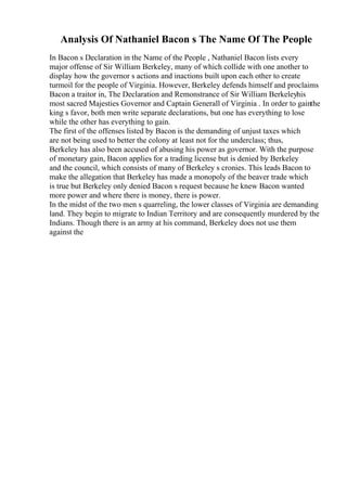 Analysis Of Nathaniel Bacon s The Name Of The People
In Bacon s Declaration in the Name of the People , Nathaniel Bacon lists every
major offense of Sir William Berkeley, many of which collide with one another to
display how the governor s actions and inactions built upon each other to create
turmoil for the people of Virginia. However, Berkeley defends himself and proclaims
Bacon a traitor in, The Declaration and Remonstrance of Sir William Berkeleyhis
most sacred Majesties Governor and Captain Generall of Virginia . In order to gainthe
king s favor, both men write separate declarations, but one has everything to lose
while the other has everything to gain.
The first of the offenses listed by Bacon is the demanding of unjust taxes which
are not being used to better the colony at least not for the underclass; thus,
Berkeley has also been accused of abusing his power as governor. With the purpose
of monetary gain, Bacon applies for a trading license but is denied by Berkeley
and the council, which consists of many of Berkeley s cronies. This leads Bacon to
make the allegation that Berkeley has made a monopoly of the beaver trade which
is true but Berkeley only denied Bacon s request because he knew Bacon wanted
more power and where there is money, there is power.
In the midst of the two men s quarreling, the lower classes of Virginia are demanding
land. They begin to migrate to Indian Territory and are consequently murdered by the
Indians. Though there is an army at his command, Berkeley does not use them
against the
 