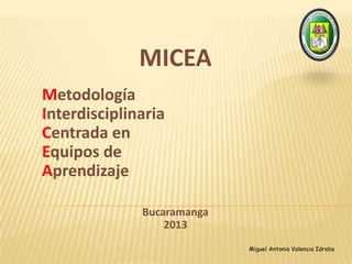 MICEA
Metodología
Interdisciplinaria
Centrada en
Equipos de
Aprendizaje
Bucaramanga
2013
Miguel Antonio Valencia Idrobo
 