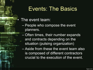 Events: The Basics
• The event team:
  – People who compose the event
    planners.
  – Often times, their number expands
    and contracts depending on the
    situation (pulsing organization)
  – Aside from these the event team also
    is composed of different contractors
    crucial to the execution of the event.
 