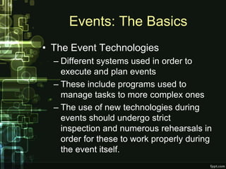 Events: The Basics
• The Event Technologies
  – Different systems used in order to
    execute and plan events
  – These include programs used to
    manage tasks to more complex ones
  – The use of new technologies during
    events should undergo strict
    inspection and numerous rehearsals in
    order for these to work properly during
    the event itself.
 