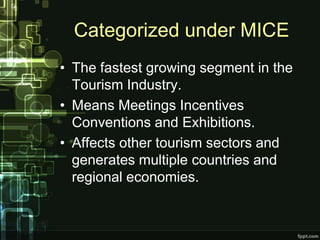 Categorized under MICE
• The fastest growing segment in the
  Tourism Industry.
• Means Meetings Incentives
  Conventions and Exhibitions.
• Affects other tourism sectors and
  generates multiple countries and
  regional economies.
 