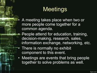 Meetings
• A meeting takes place when two or
  more people come together for a
  common agenda.
• People attend for education, training,
  decision-making, research, sales,
  information exchange, networking, etc.
• There is normally no exhibit
  component to this event.
• Meetings are events that bring people
  together to solve problems as well.
 