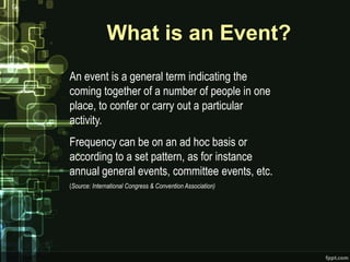 What is an Event?
An event is a general term indicating the
coming together of a number of people in one
place, to confer or carry out a particular
activity.
Frequency can be on an ad hoc basis or
according to a set pattern, as for instance
annual general events, committee events, etc.
(Source: International Congress & Convention Association)
 