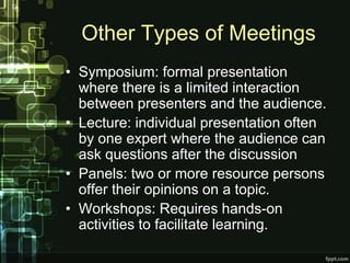 Other Types of Meetings
• Symposium: formal presentation
  where there is a limited interaction
  between presenters and the audience.
• Lecture: individual presentation often
  by one expert where the audience can
  ask questions after the discussion
• Panels: two or more resource persons
  offer their opinions on a topic.
• Workshops: Requires hands-on
  activities to facilitate learning.
 