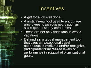 Incentives
• A gift for a job well done
• A motivational tool used to encourage
  employees to achieve goals such as
  sales quotas set by companies.
• These are not only vacations in exotic
  vacations.
• Defined as: a global management tool
  that uses an exceptional travel
  experience to motivate and/or recognize
  participants for increased levels of
  performance in support of organizational
  goals.
 