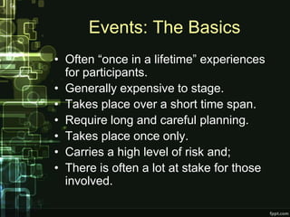 Events: The Basics
• Often “once in a lifetime” experiences
  for participants.
• Generally expensive to stage.
• Takes place over a short time span.
• Require long and careful planning.
• Takes place once only.
• Carries a high level of risk and;
• There is often a lot at stake for those
  involved.
 