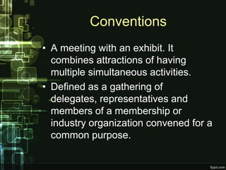 Conventions
• A meeting with an exhibit. It
  combines attractions of having
  multiple simultaneous activities.
• Defined as a gathering of
  delegates, representatives and
  members of a membership or
  industry organization convened for a
  common purpose.
 