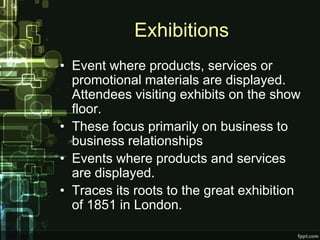 Exhibitions
• Event where products, services or
  promotional materials are displayed.
  Attendees visiting exhibits on the show
  floor.
• These focus primarily on business to
  business relationships
• Events where products and services
  are displayed.
• Traces its roots to the great exhibition
  of 1851 in London.
 