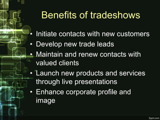 Benefits of tradeshows
• Initiate contacts with new customers
• Develop new trade leads
• Maintain and renew contacts with
  valued clients
• Launch new products and services
  through live presentations
• Enhance corporate profile and
  image
 