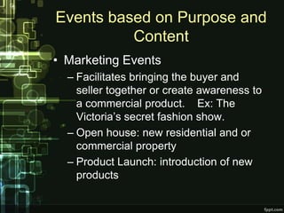 Events based on Purpose and
          Content
• Marketing Events
  – Facilitates bringing the buyer and
    seller together or create awareness to
    a commercial product. Ex: The
    Victoria’s secret fashion show.
  – Open house: new residential and or
    commercial property
  – Product Launch: introduction of new
    products
 