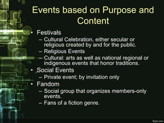 Events based on Purpose and
          Content
• Festivals
  – Cultural Celebration, either secular or
    religious created by and for the public.
  – Religious Events
  – Cultural: arts as well as national regional or
    indigenous events that honor traditions.
• Social Events
  – Private event; by invitation only
• Fandom
  – Social group that organizes members-only
    events.
  – Fans of a fiction genre.
 