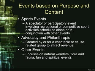 Events based on Purpose and
          Content
• Sports Events
  – A spectator or participatory event
    involving recreational or competitive sport
    activities scheduled alone or in
    conjunction with other events.
• Advocacy and Philanthropic
  – Created by or for a charitable or cause
    related group to attract revenue.
• Other Events
  – Focuses on natural wonders, flora and
    fauna, fun and spiritual events.
 