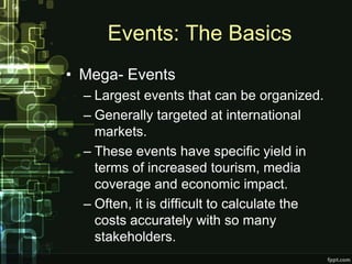 Events: The Basics
• Mega- Events
  – Largest events that can be organized.
  – Generally targeted at international
    markets.
  – These events have specific yield in
    terms of increased tourism, media
    coverage and economic impact.
  – Often, it is difficult to calculate the
    costs accurately with so many
    stakeholders.
 