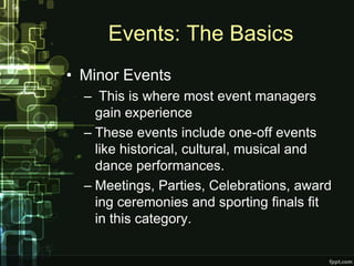 Events: The Basics
• Minor Events
  – This is where most event managers
    gain experience
  – These events include one-off events
    like historical, cultural, musical and
    dance performances.
  – Meetings, Parties, Celebrations, award
    ing ceremonies and sporting finals fit
    in this category.
 