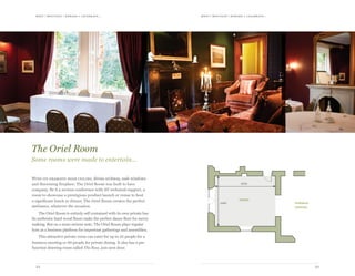 meet | moti vate | r ewa r d & celebr ate...meet | moti vate | r ewa r d & celebr ate...
2322
6780
5560
oriel
formal
dining
With its dramatic high ceiling, divine archway, sash windows
and discerning fireplace; The Oriel Room was built to have
company. Be it a serious conference with AV technical support, a
room to showcase a prestigious product launch or venue to host
a significant lunch or dinner, The Oriel Room creates the perfect
ambiance, whatever the occasion.
The Oriel Room is entirely self contained with its own private bar.
Its authentic hard wood floors make the perfect dance floor for merry
making. But on a more serious note, The Oriel Room plays regular
host as a business platform for important gatherings and assemblies.
This attractive private room can cater for up to 35 people for a
business meeting or 60 people for private dining. It also has a pre
function drawing room called The Ross, just next door.
The Oriel Room
Some rooms were made to entertain…
 