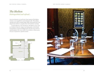 meet | moti vate | r ewa r d & celebr ate...meet | moti vate | r ewa r d & celebr ate...
2524
6000
5300
Private
skelton
Like the ‘Knights of the Round Table’ guests of The Skelton
convene on one magnificent round mahogany table. This striking
meeting room with an exquisite high ceiling, warm period decor and
elegant sash windows is a popular choice for boardroom meetings.
Located adjacent to the Oriel Room, The Skelton can be used
as a breakout room for a larger event taking place on the Estate.
An abundance of natural daylight floods into this room, however
equally gorgeous this room candle lit can embrace a dinner party
for up to 12 guests for a special occasion.
The Skelton
Distinguished and refined…
 