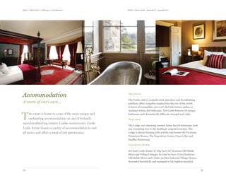 meet | moti vate | r ewa r d & celebr ate...meet | moti vate | r ewa r d & celebr ate...
2928
The Castle
The Castle, rich in unspoilt rural splendour and breathtaking
artefacts, offers complete respite from the rest of the world.
A haven of tranquillity, you won’t find televisions, radios, or
minibars within the bedrooms. The Castle features 20 unique
bedrooms each dramatically different, tranquil and calm.
The Lodge
The Lodge, our charming country house has 29 bedrooms, each
one remaining true to the building’s original structure. The
Lodge is always buzzing with activity and houses the Victorian
Treatment Rooms, The Equestrian Centre, Conor’s Bar and
Snaffles Restaurant.
Luxurious Homes
At Castle Leslie Estate we also have the luxurious Old Stable
Mews and Village Cottages. In total we have 12 two bedroom
Old Stable Mews and 12 four and five bedroom Village Houses
decorated beautifully and equipped to the highest standard.
Accommodation
A room of one’s own…
The estate is home to some of the most unique and
enchanting accommodation on one of Ireland’s
most breathtaking estates. Unlike most resorts, Castle
Leslie Estate boasts a variety of accommodation to suit
all tastes and offers a total of 126 guestrooms.
 