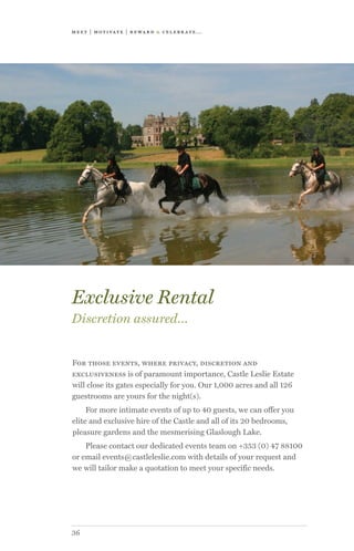 meet | moti vate | r ewa r d & celebr ate...
36
For those events, where privacy, discretion and
exclusiveness is of paramount importance, Castle Leslie Estate
will close its gates especially for you. Our 1,000 acres and all 126
guestrooms are yours for the night(s).
For more intimate events of up to 40 guests, we can offer you
elite and exclusive hire of the Castle and all of its 20 bedrooms,
pleasure gardens and the mesmerising Glaslough Lake.
Please contact our dedicated events team on +353 (0) 47 88100
or email events@castleleslie.com with details of your request and
we will tailor make a quotation to meet your specific needs.
Exclusive Rental
Discretion assured…
 